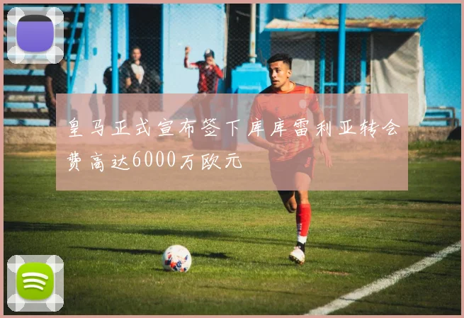 皇马正式宣布签下库库雷利亚转会费高达6000万欧元