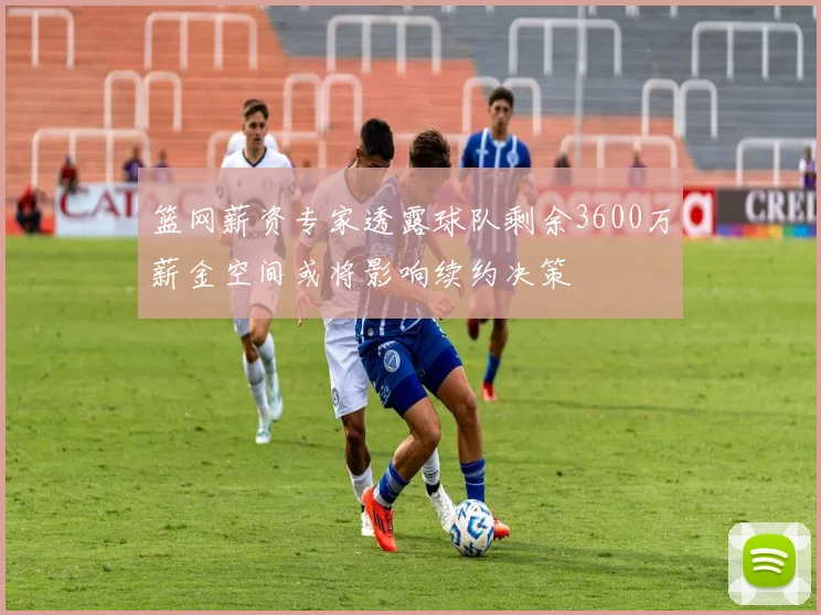 篮网薪资专家透露球队剩余3600万薪金空间或将影响续约决策