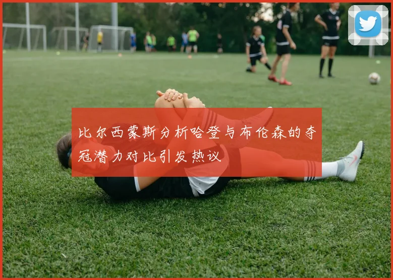 比尔西蒙斯分析哈登与布伦森的夺冠潜力对比引发热议