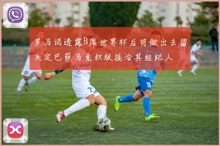 罗马诺透露B席世界杯后将做出去留决定巴萨马竞积极接洽其经纪人
