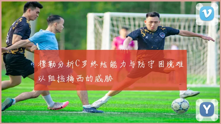 穆勒分析C罗终结能力与防守困境难以阻挡梅西的威胁