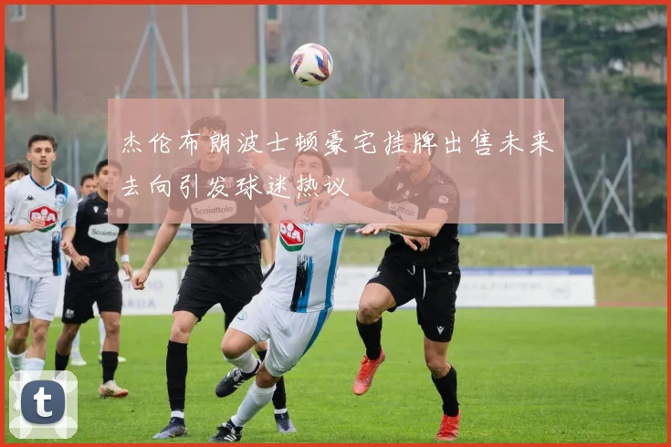 杰伦布朗波士顿豪宅挂牌出售未来去向引发球迷热议