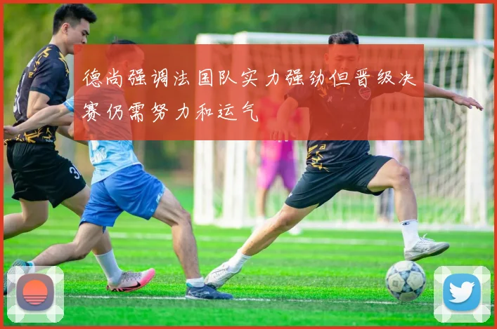 德尚强调法国队实力强劲但晋级决赛仍需努力和运气