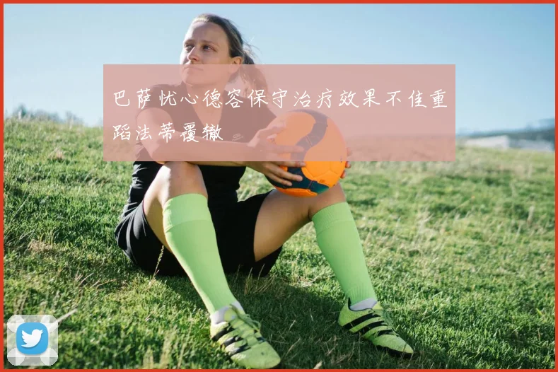 巴萨忧心德容保守治疗效果不佳重蹈法蒂覆辙