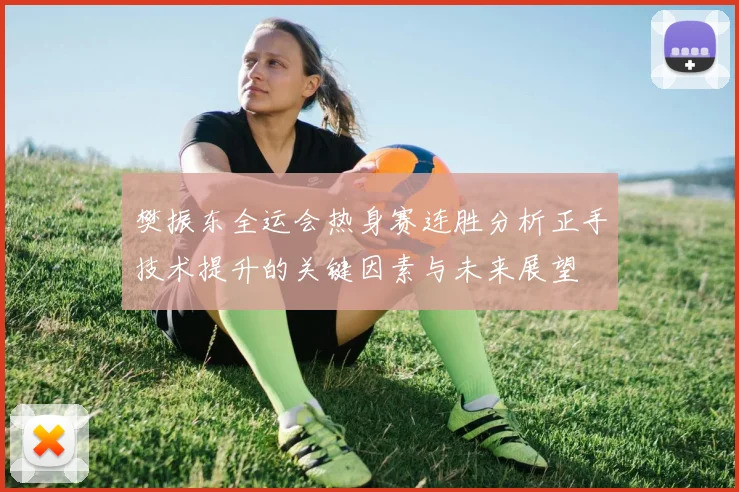 樊振东全运会热身赛连胜分析正手技术提升的关键因素与未来展望