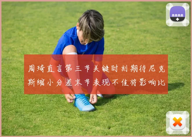 周琦直言第三节关键时刻期待尼克斯缩小分差末节表现不佳将影响比赛结果