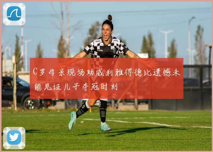 C罗母亲现场助威利雅得德比遗憾未能见证儿子夺冠时刻