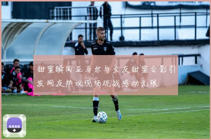 甜蜜瞬间亚马尔与女友甜蜜合影引发网友热议现场观战感动无限