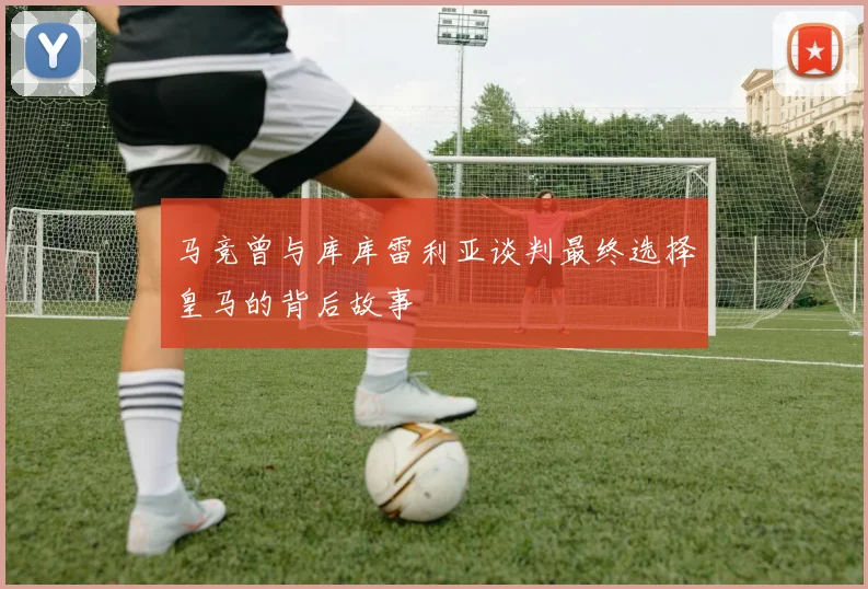 马竞曾与库库雷利亚谈判最终选择皇马的背后故事