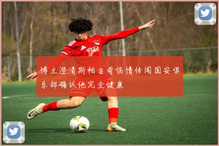 博主澄清斯帕吉奇伤情传闻国安俱乐部确认他完全健康