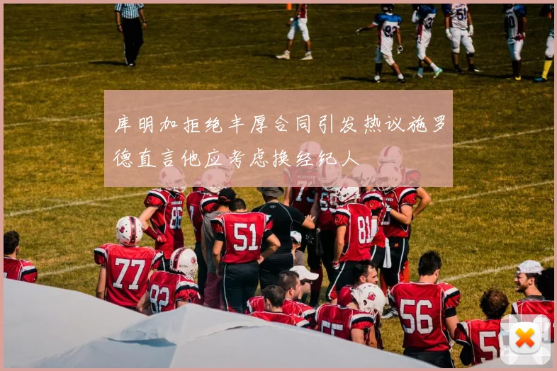 库明加拒绝丰厚合同引发热议施罗德直言他应考虑换经纪人