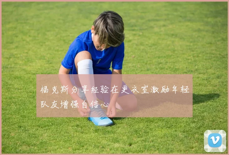 福克斯分享经验在更衣室激励年轻队友增强自信心