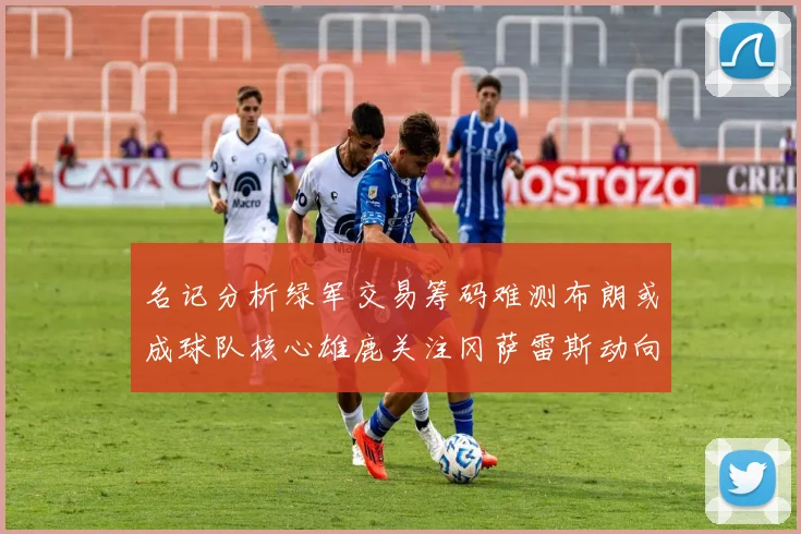 名记分析绿军交易筹码难测布朗或成球队核心雄鹿关注冈萨雷斯动向