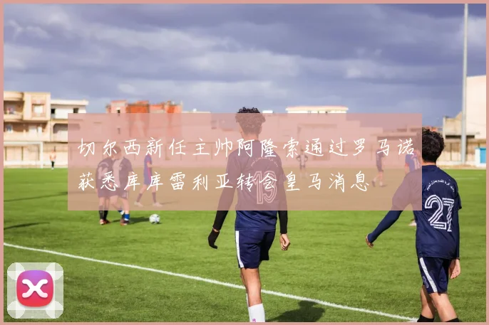 切尔西新任主帅阿隆索通过罗马诺获悉库库雷利亚转会皇马消息