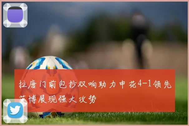拉唐门前包抄双响助力申花4-1领先英博展现强大攻势